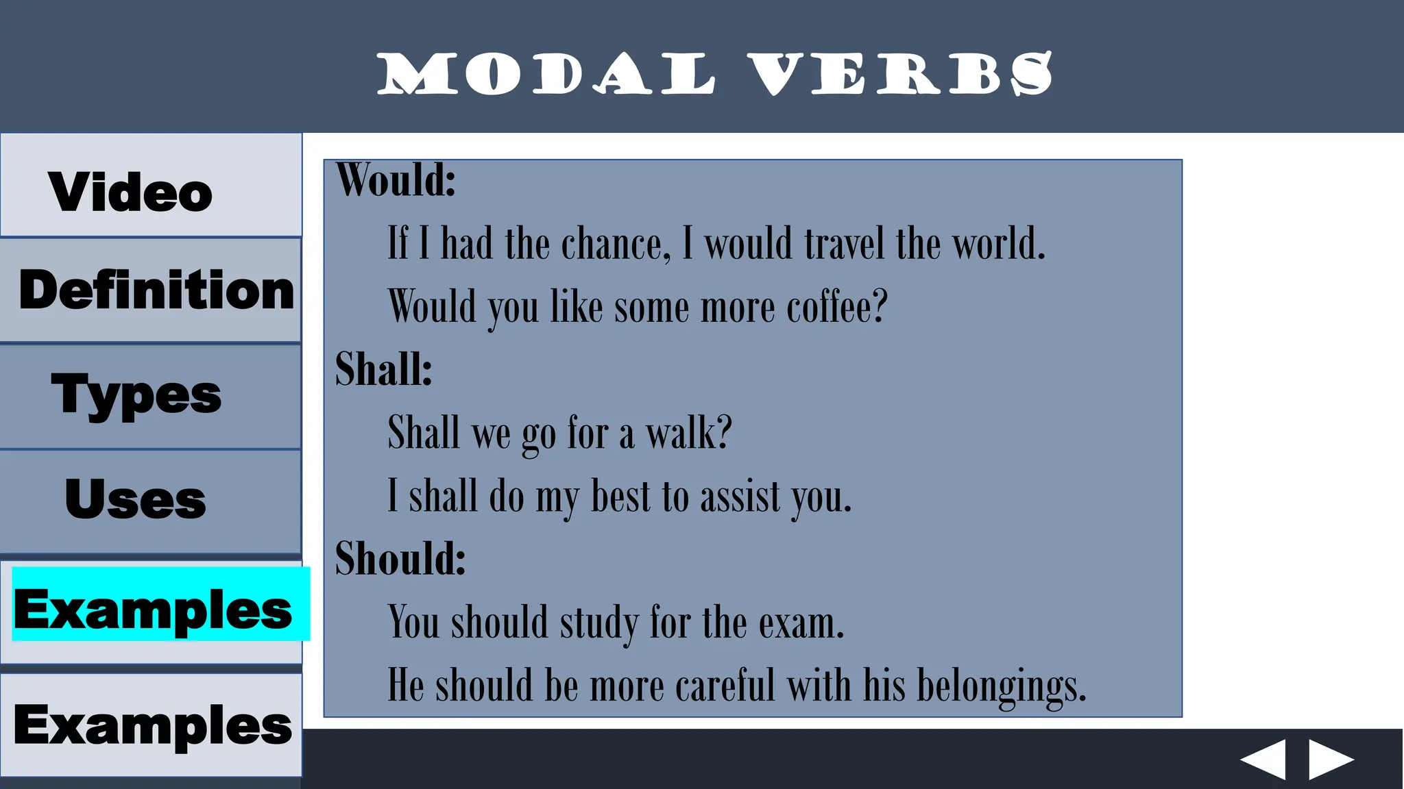 Modal Verbs
Video
Definition
Types
Uses
Examples
Examples
Would:
If I had the chance, I would travel the world.
Would you like some more coffee?
Shall:
Shall we go for a walk?
I shall do my best to assist you.
Should:
You should study for the exam.
He should be more careful with his belongings.
 