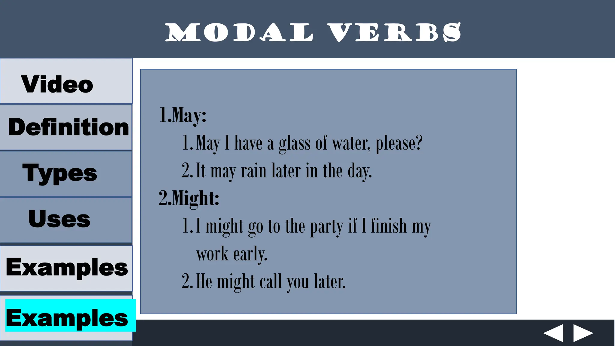 Modal Verbs
Video
Definition
Types
Uses
Examples
Examples
1.May:
1.May I have a glass of water, please?
2.It may rain later in the day.
2.Might:
1.I might go to the party if I finish my
work early.
2.He might call you later.
 