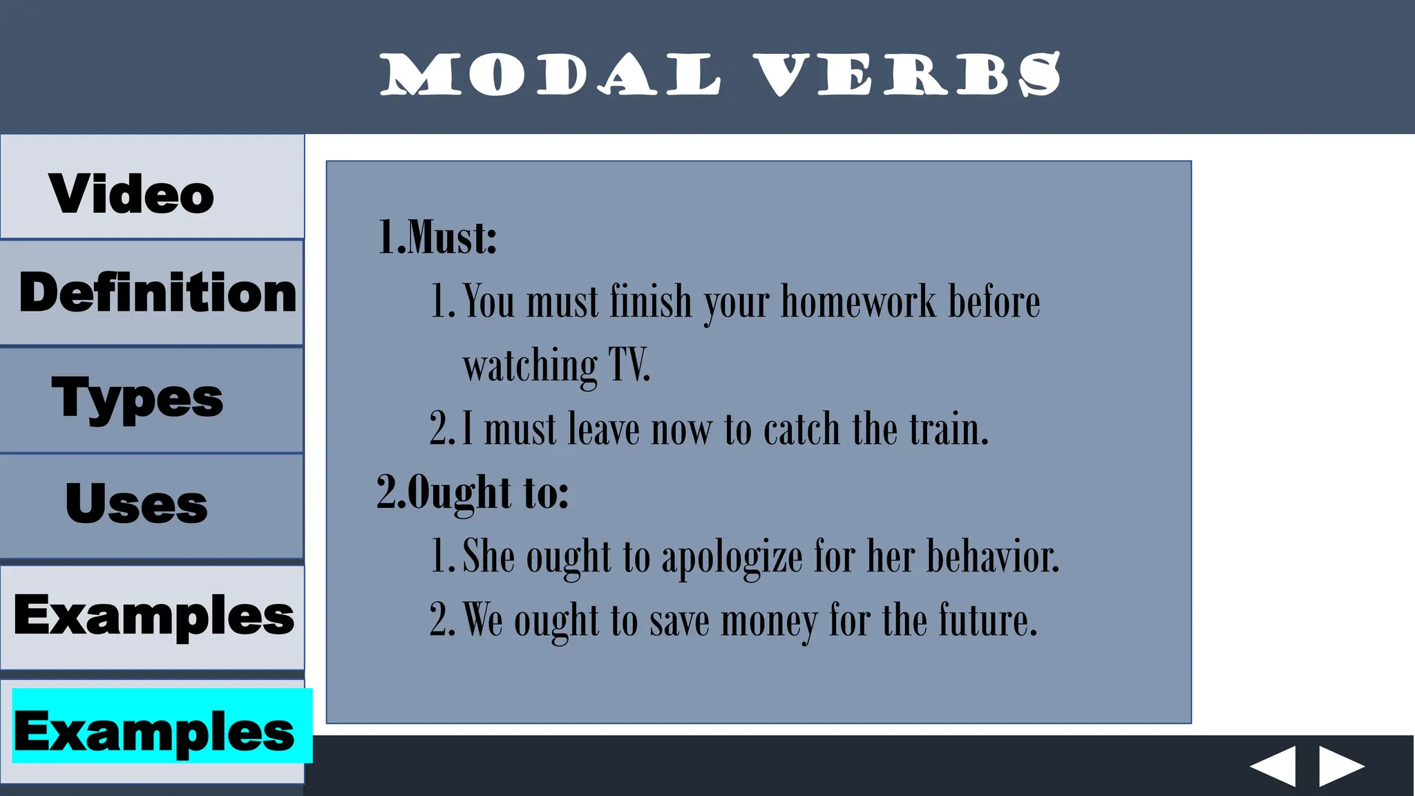 Modal Verbs
Video
Definition
Types
Uses
Examples
Examples
1.Must:
1.You must finish your homework before
watching TV.
2.I must leave now to catch the train.
2.Ought to:
1.She ought to apologize for her behavior.
2.We ought to save money for the future.
 