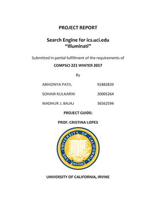 PROJECT REPORT
Search Engine for ics.uci.edu
“Illuminati”
Submitted in partial fulfillment of the requirements of
COMPSCI 221 WINTER 2017
By
ABHIDNYA PATIL 91882839
SOHAM KULKARNI 20005264
MADHUR J. BAJAJ 36562594
PROJECT GUIDE:
PROF. CRISTINA LOPES
UNIVERSITY OF CALIFORNIA, IRVINE
 