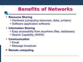 Benefits of Networks
    Resource Sharing
      Hardware (computing resources, disks, printers)

      Software (application software)


    Information Sharing
      Easy accessibility from anywhere (files, databases)

      Search Capability (WWW)


    Communication
      Email

      Message broadcast

   Remote computing
 