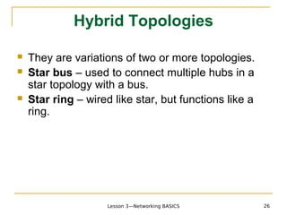 Hybrid Topologies

   They are variations of two or more topologies.
   Star bus – used to connect multiple hubs in a
    star topology with a bus.
   Star ring – wired like star, but functions like a
    ring.




                     Lesson 3—Networking BASICS         26
 