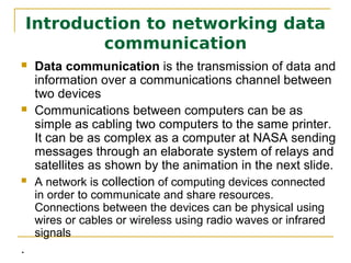 Introduction to networking data
            communication
   Data communication is the transmission of data and
    information over a communications channel between
    two devices
   Communications between computers can be as
    simple as cabling two computers to the same printer.
    It can be as complex as a computer at NASA sending
    messages through an elaborate system of relays and
    satellites as shown by the animation in the next slide.
   A network is collection of computing devices connected
    in order to communicate and share resources.
    Connections between the devices can be physical using
    wires or cables or wireless using radio waves or infrared
    signals
.
 