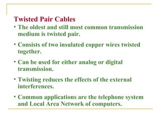 Twisted Pair Cables
• The oldest and still most common transmission
  medium is twisted pair.
• Consists of two insulated copper wires twisted
  together.
• Can be used for either analog or digital
  transmission.
• Twisting reduces the effects of the external
  interferences.
• Common applications are the telephone system
  and Local Area Network of computers.
 