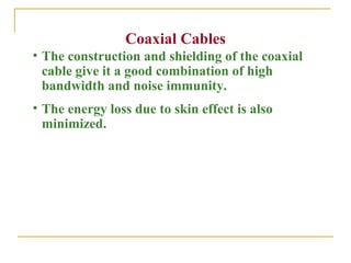 Coaxial Cables
• The construction and shielding of the coaxial
  cable give it a good combination of high
  bandwidth and noise immunity.
• The energy loss due to skin effect is also
  minimized.
 