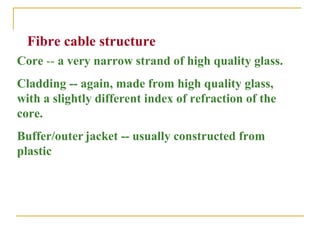 Fibre cable structure
Core -- a very narrow strand of high quality glass.
Cladding -- again, made from high quality glass,
with a slightly different index of refraction of the
core.
Buffer/outer jacket -- usually constructed from
plastic
 