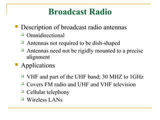 Broadcast Radio
   Description of broadcast radio antennas
       Omnidirectional
       Antennas not required to be dish-shaped
       Antennas need not be rigidly mounted to a precise
        alignment
   Applications
       VHF and part of the UHF band; 30 MHZ to 1GHz
       Covers FM radio and UHF and VHF television
       Cellular telephony
       Wireless LANs
 
