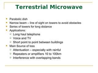 Terrestrial Microwave
   Parabolic dish
   Narrow beam – line of sight on towers to avoid obstacles
   Series of towers for long distance
   Applications:
     Long haul telephone

     Voice and TV

     Short point to point between buildings

   Main Source of loss
     Attentuation – especially with rainful

     Repeaters or amplifiers 10 to 100km

     Interference with overlapping bands
 