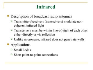 Infrared
   Description of broadcast radio antennas
       Transmitters/receivers (transceivers) modulate non-
        coherent infrared light
       Transceivers must be within line-of-sight of each other
        either directly or via reflection
       Unlike microwave, infrared does not penetrate walls
   Applications
       Small LANs
       Short point-to-point connections
 