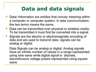 Data and data signals
   Data/ information are entities that convey meaning within
    a computer or computer system. In data communication,
    the two terms means the same.
   Data can be transmitted over physical or wireless media.
    To be transmitted it must first be converted into a signal.
   Signals are the electric or electromagnetic encoding of
    data and are used to transmit data. signals can be
    analog or digital.
   Data Signals can be analog or digital. Analog signals
    have an infinite number of values in a range represented
    using sine wave while digital signal is discrete,
    discontinuous voltage pulses represented using square
    wave
 