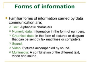 Forms of information

   Familiar forms of information carried by data
    communication are:
       Text: Alphabetic characters
       Numeric data: Information in the form of numbers,
       Graphical data: In the form of pictures or diagram
        that can be sent by fax machines or computers.
       Sound:
       Video: Pictures accompanied by sound.
       Multimedia: A combination of the different text,
        video and sound.
 