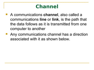 Channel
   A communications channel, also called a
    communications line or link, is the path that
    the data follows as it is transmitted from one
    computer to another
   Any communications channel has a direction
    associated with it as shown below.
 