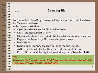 UoN
                                   Creating files


You create files from Programs menu but you can first create files from
the Windows Explorer.
In the Explorer Window:
  • Open the drive where the file is to be created
  • Click File menu, Point to New
  • Choose a file type from List of files types below the seperation line.
  • Replace the Temporary file name with your choice
  • Press Enter.
  • Double click the New file Icon to Lauch the application.
  • Add information to the file then from File menu, click Save.
  • From File menu of the application window, click Close then Exit.
NB:
To create a file from Start menu: Click Start, point to Programs then select the
Application Program from the sidekick menu.
                                                                              18
 