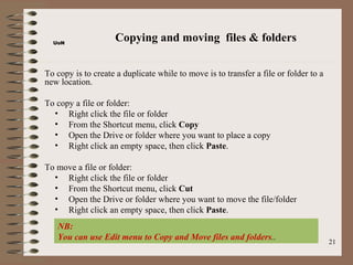 UoN
                     Copying and moving files & folders

To copy is to create a duplicate while to move is to transfer a file or folder to a
new location.

To copy a file or folder:
  • Right click the file or folder
  • From the Shortcut menu, click Copy
  • Open the Drive or folder where you want to place a copy
  • Right click an empty space, then click Paste.

To move a file or folder:
  • Right click the file or folder
  • From the Shortcut menu, click Cut
  • Open the Drive or folder where you want to move the file/folder
  • Right click an empty space, then click Paste.
   NB:
   You can use Edit menu to Copy and Move files and folders..                         21
 
