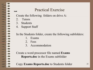UoN              Practical Exercise
  Create the following folders on drive A:
  2. Tutors
  3. Students
  4. Support Staff

  In the Students folder, create the following subfolders:
          1. Exams
          2. Fees
          3. Accommodation

  Create a word processor file named Exams
     Reports.doc in the Exams subfolder

  Copy Exams Reports.doc to Students folder                  22
 