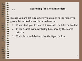 UoN
                  Searching for files and folders


In case you are not sure where you created or the name you
gave a file or folder, use the search menu.
  1. Click Start, poit to Search then click For Files or Folders
  2. In the Search window/dialog box, specify the search
     criteria.
  3. Click the search button. See the figure below.




                                                              23
 