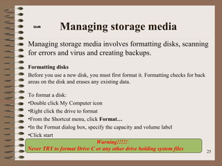 UoN
              Managing storage media
Managing storage media involves formatting disks, scanning
for errors and virus and creating backups.
Formatting disks
Before you use a new disk, you must first format it. Formatting checks for back
areas on the disk and erases any existing data.

To format a disk:
•Double click My Computer icon
•Right click the drive to format
•From the Shortcut menu, click Format…
•In the Format dialog box, specify the capacity and volume label
•Click start
                               Warning!!!!!:
Never TRY to format Drive C or any other drive holding system files               25
 