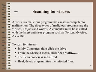 UoN           Scanning for viruses

A virus is a malicious program that causes a computer to
malfunction. The three types of malicious programs are the
viruses, Trojans and worms. A computer must be installed
with the latest antivirus program such as Norton, McAfee,
AVG etc.

To scan for viruses:
 • In My Computer, right click the drive
 • From the Shortcut menu, click Scan With……
 • The Scan process is initialized
 • Heal, delete or quarantine the infected files.
                                                             29
 