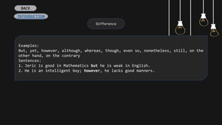 Difference
Examples:
But, yet, however, although, whereas, though, even so, nonetheless, still, on the
other hand, on the contrary
Sentences:
1. Jeric is good in Mathematics but he is weak in English.
2. He is an intelligent boy; however, he lacks good manners.
INTRODUCTION
BACK
 