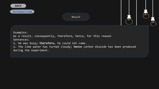 Result
Examples:
As a result, consequently, therefore, hence, for this reason
Sentences:
1. He was busy; therefore, he could not come.
2. The lime water has turned cloudy; hence carbon dioxide has been produced
during the experiment.
BACK
INTRODUCTION
 