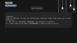 Add information
Examples:
And, in addition, as well as, furthermore, moreover, apart from, more so, in fact
Sentences:
1. The rent is reasonable. Moreover, the location is perfect.
2. I don’t want to go there, furthermore, I have no time to do so.
INTRODUCTION
BACK
 