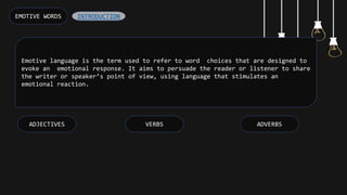 Emotive language is the term used to refer to word choices that are designed to
evoke an emotional response. It aims to persuade the reader or listener to share
the writer or speaker’s point of view, using language that stimulates an
emotional reaction.
EMOTIVE WORDS
ADVERBS
VERBS
ADJECTIVES
INTRODUCTION
 
