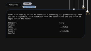 ADJECTIVES
Words often used by writers to characterize something in a particular way. When
you see an adjective, think carefully about its connotations and the effect it
might have on the reader.
Delightful heavy
anxious
Witty irritated
awestruck
Festive optimistic
bashful
INTRODUCTION
BACK
 