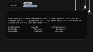 ADVERBS
Words that give further information about a verb. Adverbs can be used to
describe actions in a particular way. Always think about the connotations of
adverbs and how they make the reader feel.
Passionately eagerly enthusiastically
Excitedly fiercely impulsively
Intensely jealously strongly
INTRODUCTION
BACK
 