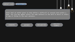 Hints that an author gives to help define a difficult or unusual word within a
book. The clue may appear within the same sentence as the word to which it refers
or may it follow in the next sentence.
CONTEXT CLUES
SPECIFIC
EXAMPLE
EXPLANATION
ANTONYM
SYNONYMS
INTRODUCTION
 