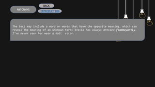 The text may include a word or words that have the opposite meaning, which can
reveal the meaning of an unknown term: Stella has always dressed flamboyantly.
I’ve never seen her wear a dull color.
ANTONYMS
INTRODUCTION
BACK
 