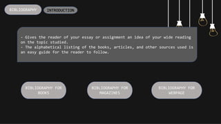BIBLIOGRAPHY
- Gives the reader of your essay or assignment an idea of your wide reading
on the topic studied.
- The alphabetical listing of the books, articles, and other sources used is
an easy guide for the reader to follow.
BIBLIOGRAPHY FOR
BOOKS
BIBLIOGRAPHY FOR
MAGAZINES
BIBLIOGRAPHY FOR
WEBPAGE
INTRODUCTION
 