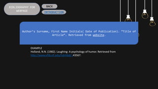 BIBLIOGRAPHY FOR
WEBPAGE
Author’s Surname, First Name Initials( Date of Publication). “Title of
Article”. Retrieved from website.
EXAMPLE
Holland, N.N. (1982). Laughing: A psychology of humor. Retrieved from
http://www.vflib.vfi.edu/hdnhbd/-j43567.
BACK
INTRODUCTION
 