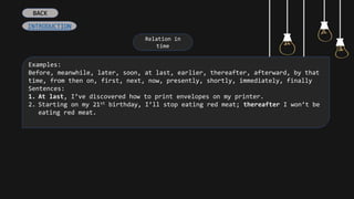 Relation in
time
Examples:
Before, meanwhile, later, soon, at last, earlier, thereafter, afterward, by that
time, from then on, first, next, now, presently, shortly, immediately, finally
Sentences:
1. At last, I’ve discovered how to print envelopes on my printer.
2. Starting on my 21st birthday, I’ll stop eating red meat; thereafter I won’t be
eating red meat.
BACK
INTRODUCTION
 