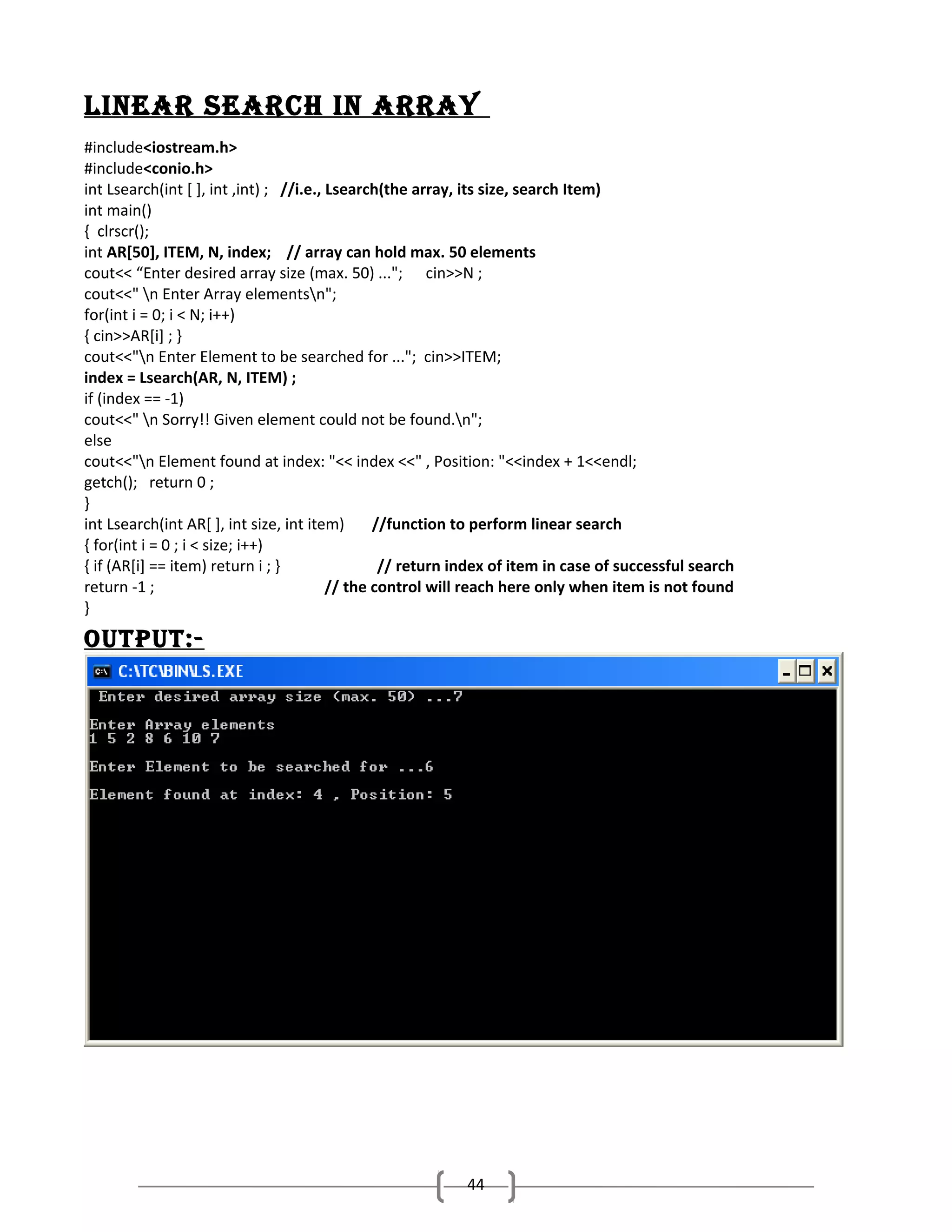 LINEar SEarch IN array
#include<iostream.h>
#include<conio.h>
int Lsearch(int [ ], int ,int) ; //i.e., Lsearch(the array, its size, search Item)
int main()
{ clrscr();
int AR[50], ITEM, N, index; // array can hold max. 50 elements
cout<< “Enter desired array size (max. 50) ..."; cin>>N ;
cout<<" n Enter Array elementsn";
for(int i = 0; i < N; i++)
{ cin>>AR[i] ; }
cout<<"n Enter Element to be searched for ..."; cin>>ITEM;
index = Lsearch(AR, N, ITEM) ;
if (index == -1)
cout<<" n Sorry!! Given element could not be found.n";
else
cout<<"n Element found at index: "<< index <<" , Position: "<<index + 1<<endl;
getch(); return 0 ;
}
int Lsearch(int AR[ ], int size, int item)
//function to perform linear search
{ for(int i = 0 ; i < size; i++)
{ if (AR[i] == item) return i ; }
// return index of item in case of successful search
return -1 ;
// the control will reach here only when item is not found
}

output:-

44

 