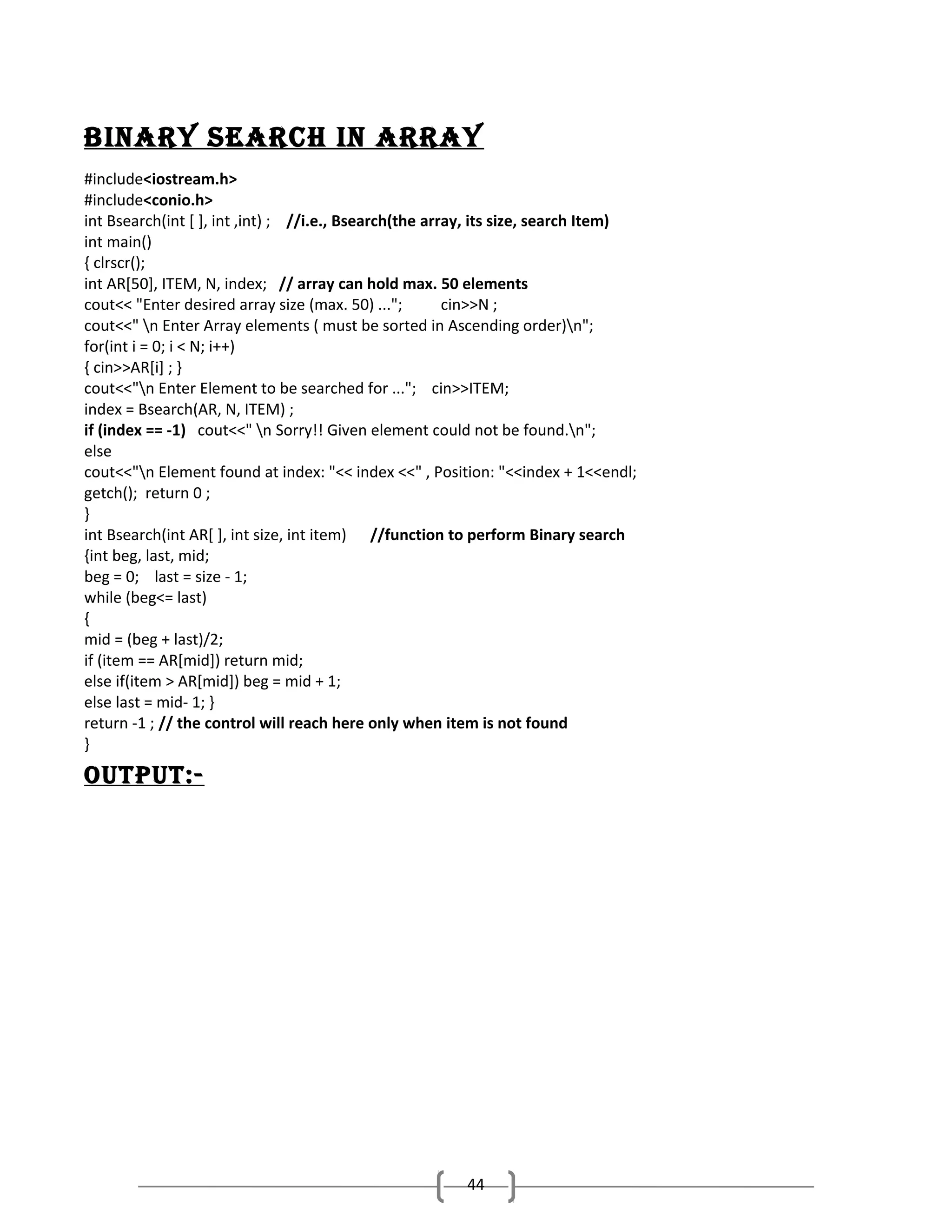 bINary SEarch IN array
#include<iostream.h>
#include<conio.h>
int Bsearch(int [ ], int ,int) ; //i.e., Bsearch(the array, its size, search Item)
int main()
{ clrscr();
int AR[50], ITEM, N, index; // array can hold max. 50 elements
cout<< "Enter desired array size (max. 50) ...";
cin>>N ;
cout<<" n Enter Array elements ( must be sorted in Ascending order)n";
for(int i = 0; i < N; i++)
{ cin>>AR[i] ; }
cout<<"n Enter Element to be searched for ..."; cin>>ITEM;
index = Bsearch(AR, N, ITEM) ;
if (index == -1) cout<<" n Sorry!! Given element could not be found.n";
else
cout<<"n Element found at index: "<< index <<" , Position: "<<index + 1<<endl;
getch(); return 0 ;
}
int Bsearch(int AR[ ], int size, int item) //function to perform Binary search
{int beg, last, mid;
beg = 0; last = size - 1;
while (beg<= last)
{
mid = (beg + last)/2;
if (item == AR[mid]) return mid;
else if(item > AR[mid]) beg = mid + 1;
else last = mid- 1; }
return -1 ; // the control will reach here only when item is not found
}

output:-

44

 