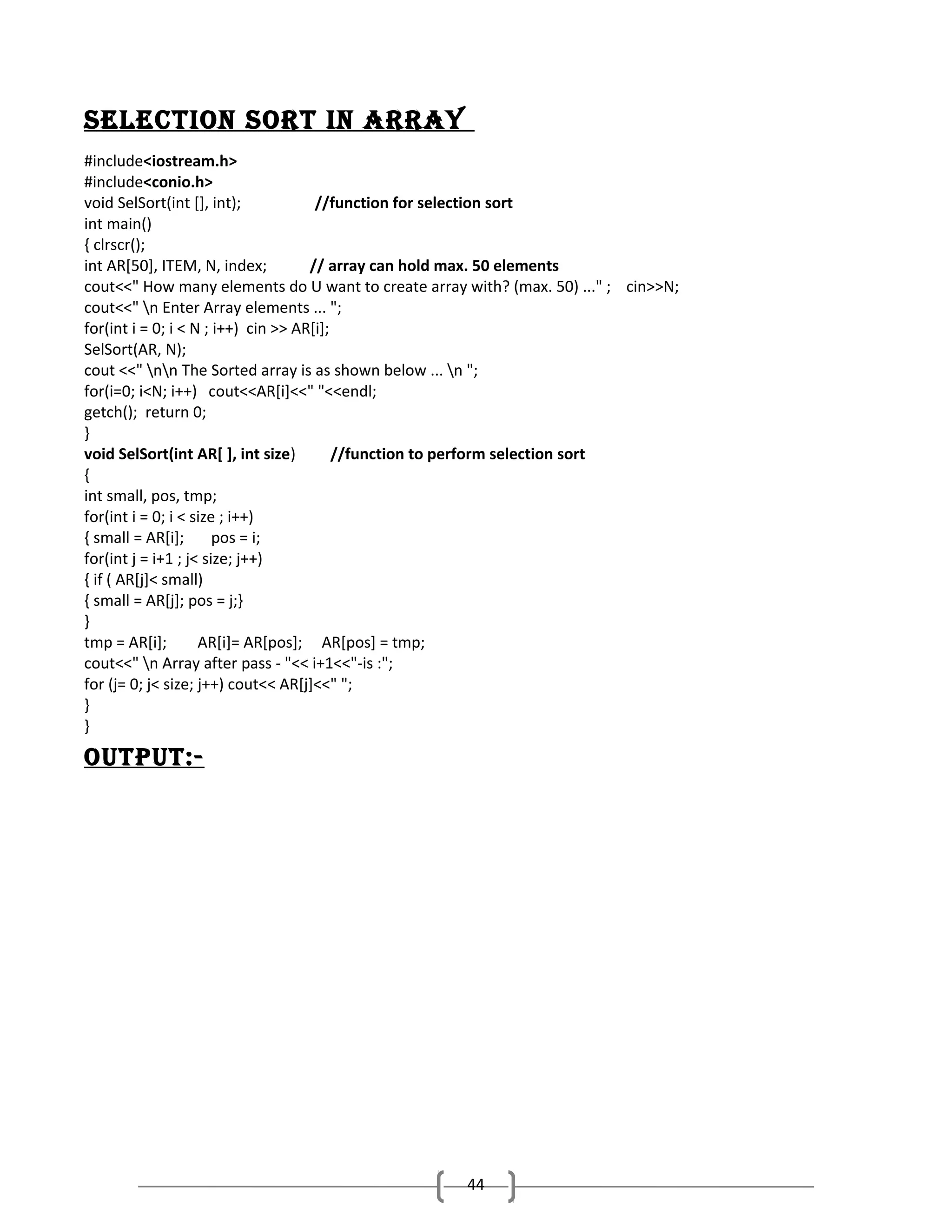 Selection Sort in ArrAy
#include<iostream.h>
#include<conio.h>
void SelSort(int [], int);
//function for selection sort
int main()
{ clrscr();
int AR[50], ITEM, N, index;
// array can hold max. 50 elements
cout<<" How many elements do U want to create array with? (max. 50) ..." ; cin>>N;
cout<<" n Enter Array elements ... ";
for(int i = 0; i < N ; i++) cin >> AR[i];
SelSort(AR, N);
cout <<" nn The Sorted array is as shown below ... n ";
for(i=0; i<N; i++) cout<<AR[i]<<" "<<endl;
getch(); return 0;
}
void SelSort(int AR[ ], int size)
//function to perform selection sort
{
int small, pos, tmp;
for(int i = 0; i < size ; i++)
{ small = AR[i];
pos = i;
for(int j = i+1 ; j< size; j++)
{ if ( AR[j]< small)
{ small = AR[j]; pos = j;}
}
tmp = AR[i];
AR[i]= AR[pos]; AR[pos] = tmp;
cout<<" n Array after pass - "<< i+1<<"-is :";
for (j= 0; j< size; j++) cout<< AR[j]<<" ";
}
}

oUtPUt:-

44

 
