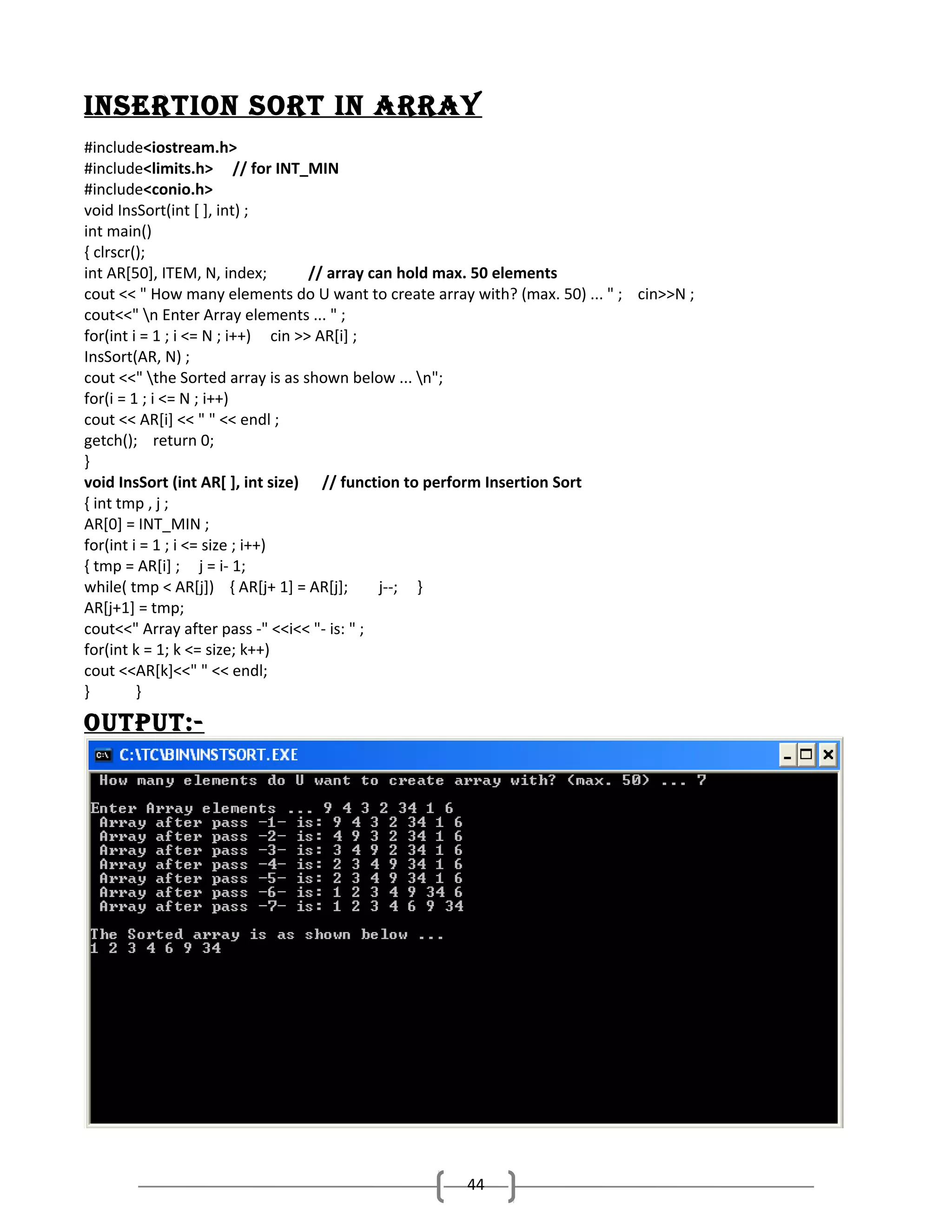 inSertion Sort in ArrAy
#include<iostream.h>
#include<limits.h> // for INT_MIN
#include<conio.h>
void InsSort(int [ ], int) ;
int main()
{ clrscr();
int AR[50], ITEM, N, index;
// array can hold max. 50 elements
cout << " How many elements do U want to create array with? (max. 50) ... " ; cin>>N ;
cout<<" n Enter Array elements ... " ;
for(int i = 1 ; i <= N ; i++) cin >> AR[i] ;
InsSort(AR, N) ;
cout <<" the Sorted array is as shown below ... n";
for(i = 1 ; i <= N ; i++)
cout << AR[i] << " " << endl ;
getch(); return 0;
}
void InsSort (int AR[ ], int size) // function to perform Insertion Sort
{ int tmp , j ;
AR[0] = INT_MIN ;
for(int i = 1 ; i <= size ; i++)
{ tmp = AR[i] ; j = i- 1;
while( tmp < AR[j]) { AR[j+ 1] = AR[j];
j--; }
AR[j+1] = tmp;
cout<<" Array after pass -" <<i<< "- is: " ;
for(int k = 1; k <= size; k++)
cout <<AR[k]<<" " << endl;
}
}

oUtPUt:-

44

 