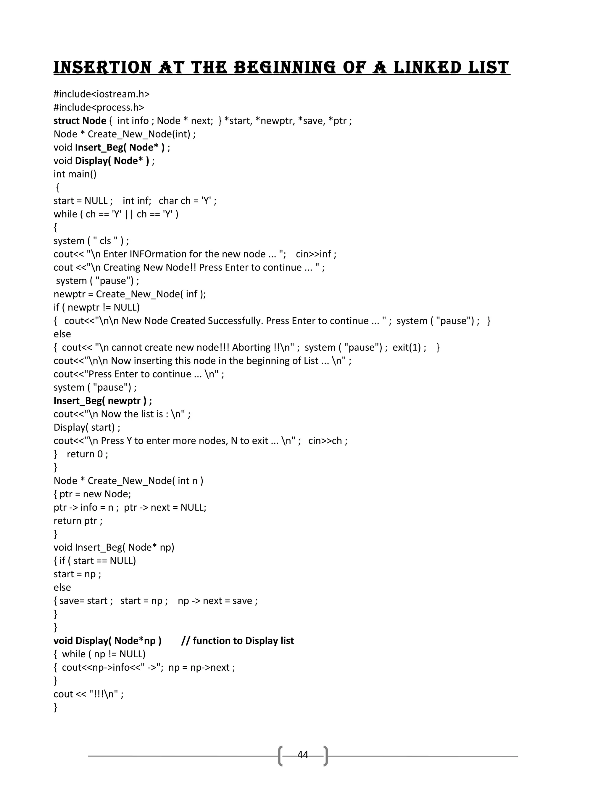 inSertion At the beginning of A linked liSt
#include<iostream.h>
#include<process.h>
struct Node { int info ; Node * next; } *start, *newptr, *save, *ptr ;
Node * Create_New_Node(int) ;
void Insert_Beg( Node* ) ;
void Display( Node* ) ;
int main()
{
start = NULL ; int inf; char ch = 'Y' ;
while ( ch == 'Y' || ch == 'Y' )
{
system ( " cls " ) ;
cout<< "n Enter INFOrmation for the new node ... "; cin>>inf ;
cout <<"n Creating New Node!! Press Enter to continue ... " ;
system ( "pause") ;
newptr = Create_New_Node( inf );
if ( newptr != NULL)
{ cout<<"nn New Node Created Successfully. Press Enter to continue ... " ; system ( "pause") ; }
else
{ cout<< "n cannot create new node!!! Aborting !!n" ; system ( "pause") ; exit(1) ; }
cout<<"nn Now inserting this node in the beginning of List ... n" ;
cout<<"Press Enter to continue ... n" ;
system ( "pause") ;
Insert_Beg( newptr ) ;
cout<<"n Now the list is : n" ;
Display( start) ;
cout<<"n Press Y to enter more nodes, N to exit ... n" ; cin>>ch ;
} return 0 ;
}
Node * Create_New_Node( int n )
{ ptr = new Node;
ptr -> info = n ; ptr -> next = NULL;
return ptr ;
}
void Insert_Beg( Node* np)
{ if ( start == NULL)
start = np ;
else
{ save= start ; start = np ; np -> next = save ;
}
}
void Display( Node*np )
// function to Display list
{ while ( np != NULL)
{ cout<<np->info<<" ->"; np = np->next ;
}
cout << "!!!n" ;
}

44

 