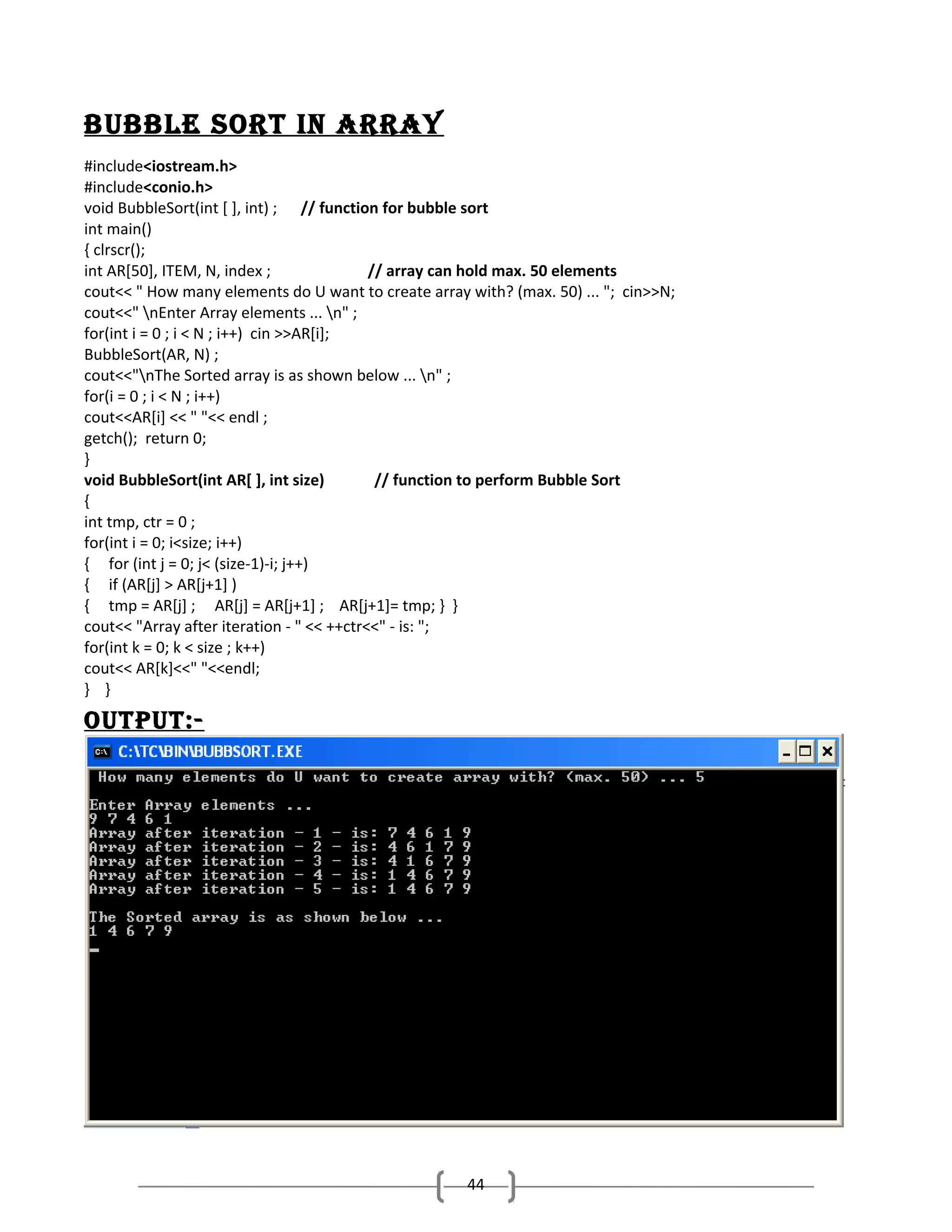 bUbble Sort in ArrAy
#include<iostream.h>
#include<conio.h>
void BubbleSort(int [ ], int) ; // function for bubble sort
int main()
{ clrscr();
int AR[50], ITEM, N, index ;
// array can hold max. 50 elements
cout<< " How many elements do U want to create array with? (max. 50) ... "; cin>>N;
cout<<" nEnter Array elements ... n" ;
for(int i = 0 ; i < N ; i++) cin >>AR[i];
BubbleSort(AR, N) ;
cout<<"nThe Sorted array is as shown below ... n" ;
for(i = 0 ; i < N ; i++)
cout<<AR[i] << " "<< endl ;
getch(); return 0;
}
void BubbleSort(int AR[ ], int size)
// function to perform Bubble Sort
{
int tmp, ctr = 0 ;
for(int i = 0; i<size; i++)
{ for (int j = 0; j< (size-1)-i; j++)
{ if (AR[j] > AR[j+1] )
{ tmp = AR[j] ; AR[j] = AR[j+1] ; AR[j+1]= tmp; } }
cout<< "Array after iteration - " << ++ctr<<" - is: ";
for(int k = 0; k < size ; k++)
cout<< AR[k]<<" "<<endl;
} }

oUtPUt:-

44

 
