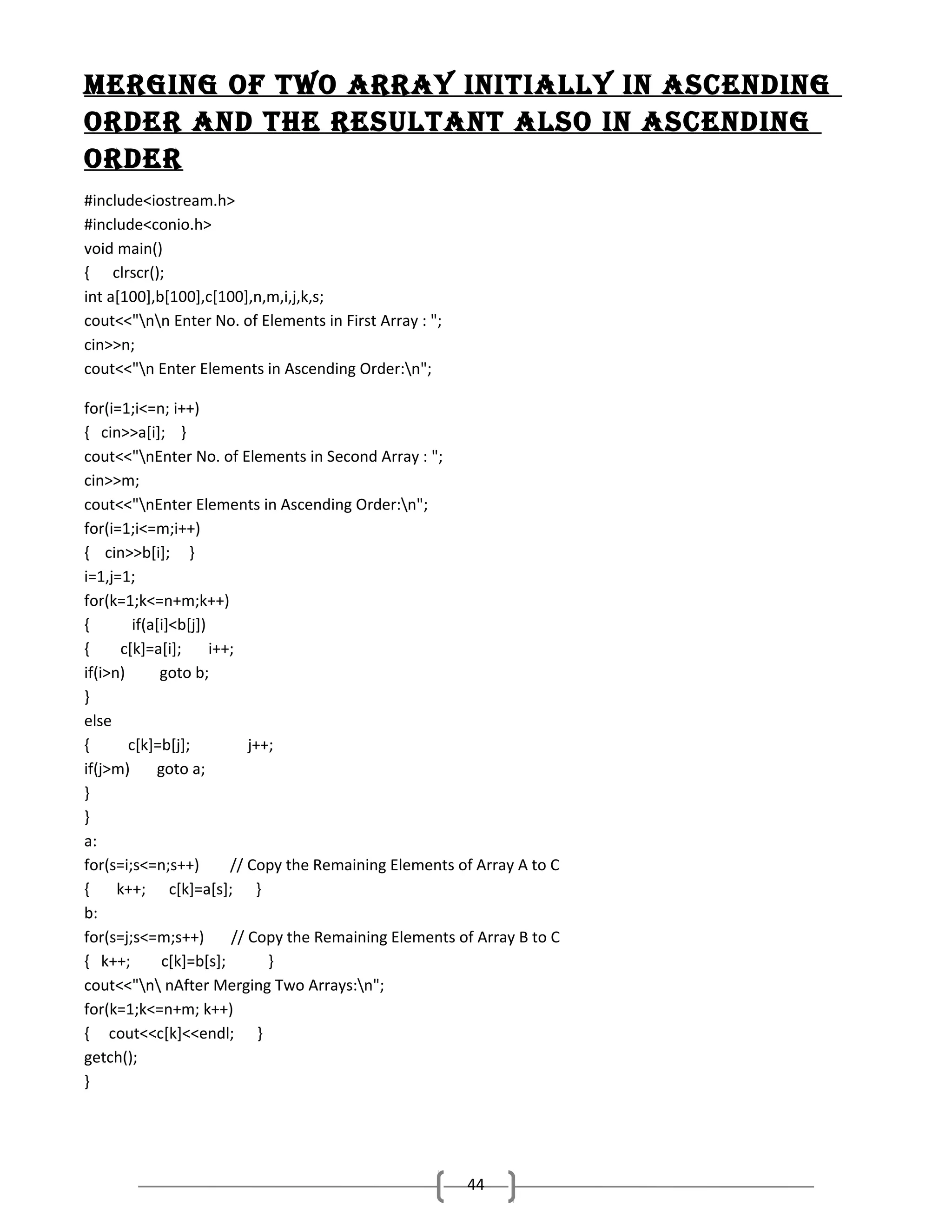 Merging of two ArrAy initiAlly in AScending
order And the reSUltAnt AlSo in AScending
order
#include<iostream.h>
#include<conio.h>
void main()
{ clrscr();
int a[100],b[100],c[100],n,m,i,j,k,s;
cout<<"nn Enter No. of Elements in First Array : ";
cin>>n;
cout<<"n Enter Elements in Ascending Order:n";
for(i=1;i<=n; i++)
{ cin>>a[i]; }
cout<<"nEnter No. of Elements in Second Array : ";
cin>>m;
cout<<"nEnter Elements in Ascending Order:n";
for(i=1;i<=m;i++)
{ cin>>b[i]; }
i=1,j=1;
for(k=1;k<=n+m;k++)
{
if(a[i]<b[j])
{
c[k]=a[i];
i++;
if(i>n)
goto b;
}
else
{
c[k]=b[j];
j++;
if(j>m)
goto a;
}
}
a:
for(s=i;s<=n;s++)
// Copy the Remaining Elements of Array A to C
{
k++; c[k]=a[s]; }
b:
for(s=j;s<=m;s++)
// Copy the Remaining Elements of Array B to C
{ k++;
c[k]=b[s];
}
cout<<"n nAfter Merging Two Arrays:n";
for(k=1;k<=n+m; k++)
{ cout<<c[k]<<endl; }
getch();
}

44

 