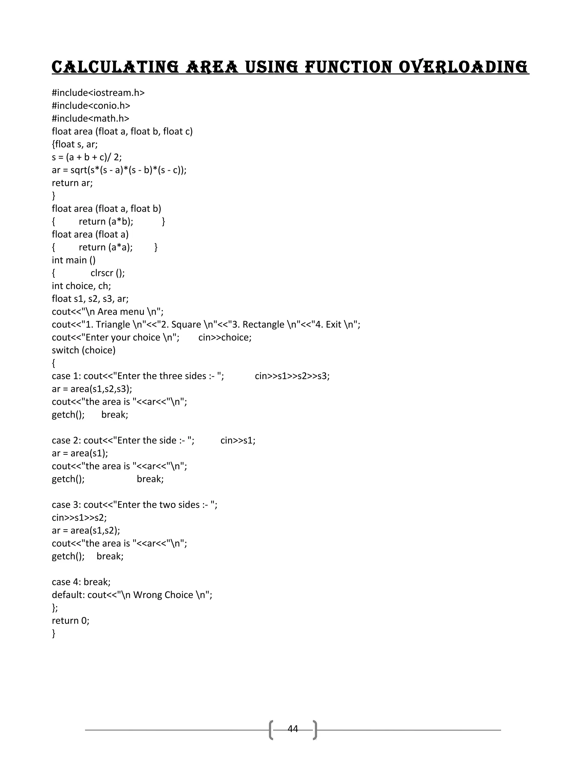 cAlcUlAting AreA USing fUnction overloAding
#include<iostream.h>
#include<conio.h>
#include<math.h>
float area (float a, float b, float c)
{float s, ar;
s = (a + b + c)/ 2;
ar = sqrt(s*(s - a)*(s - b)*(s - c));
return ar;
}
float area (float a, float b)
{
return (a*b);
}
float area (float a)
{
return (a*a);
}
int main ()
{
clrscr ();
int choice, ch;
float s1, s2, s3, ar;
cout<<"n Area menu n";
cout<<"1. Triangle n"<<"2. Square n"<<"3. Rectangle n"<<"4. Exit n";
cout<<"Enter your choice n";
cin>>choice;
switch (choice)
{
case 1: cout<<"Enter the three sides :- ";
cin>>s1>>s2>>s3;
ar = area(s1,s2,s3);
cout<<"the area is "<<ar<<"n";
getch();
break;
case 2: cout<<"Enter the side :- ";
ar = area(s1);
cout<<"the area is "<<ar<<"n";
getch();
break;

cin>>s1;

case 3: cout<<"Enter the two sides :- ";
cin>>s1>>s2;
ar = area(s1,s2);
cout<<"the area is "<<ar<<"n";
getch(); break;
case 4: break;
default: cout<<"n Wrong Choice n";
};
return 0;
}

44

 