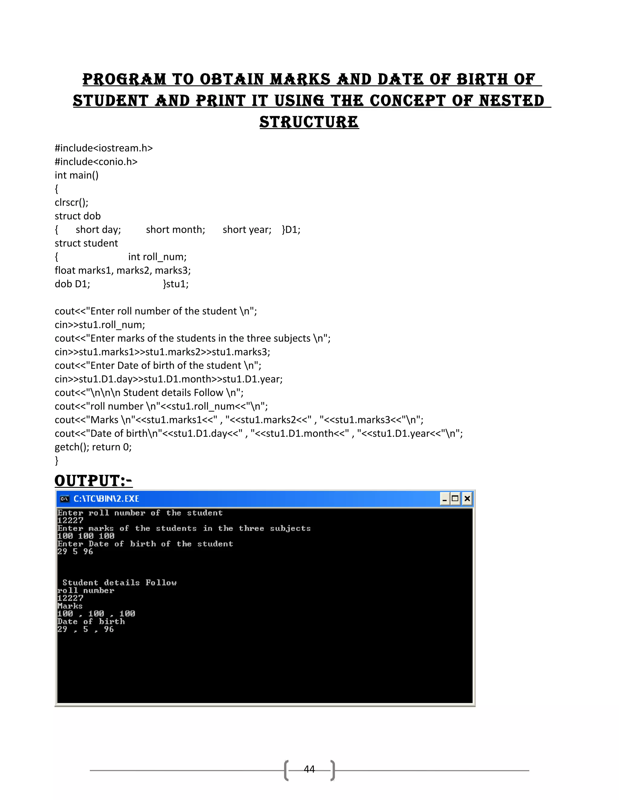 ProgrAM to obtAin MArkS And dAte of birth of
StUdent And Print it USing the concePt of neSted
StrUctUre
#include<iostream.h>
#include<conio.h>
int main()
{
clrscr();
struct dob
{
short day;
short month;
struct student
{
int roll_num;
float marks1, marks2, marks3;
dob D1;
}stu1;

short year; }D1;

cout<<"Enter roll number of the student n";
cin>>stu1.roll_num;
cout<<"Enter marks of the students in the three subjects n";
cin>>stu1.marks1>>stu1.marks2>>stu1.marks3;
cout<<"Enter Date of birth of the student n";
cin>>stu1.D1.day>>stu1.D1.month>>stu1.D1.year;
cout<<"nnn Student details Follow n";
cout<<"roll number n"<<stu1.roll_num<<"n";
cout<<"Marks n"<<stu1.marks1<<" , "<<stu1.marks2<<" , "<<stu1.marks3<<"n";
cout<<"Date of birthn"<<stu1.D1.day<<" , "<<stu1.D1.month<<" , "<<stu1.D1.year<<"n";
getch(); return 0;
}

oUtPUt:-

44

 