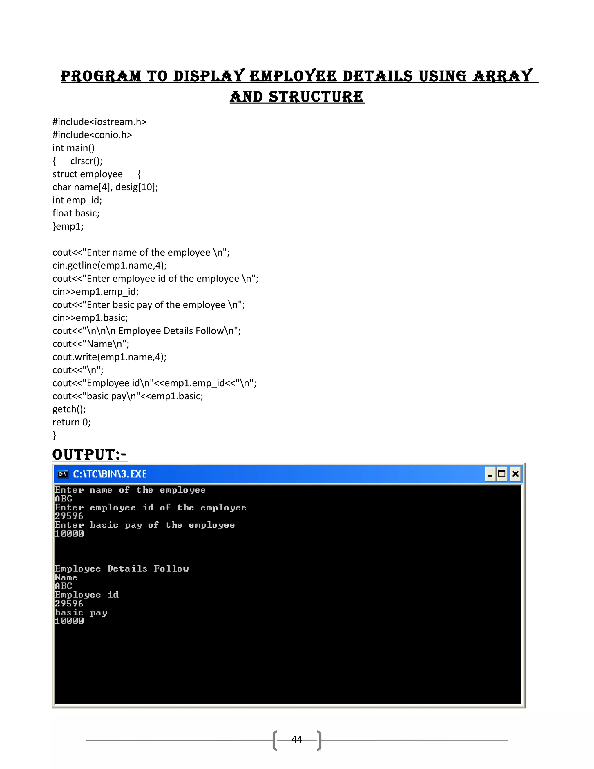 Program to disPlay emPloyee details using array
and structure
#include<iostream.h>
#include<conio.h>
int main()
{ clrscr();
struct employee {
char name[4], desig[10];
int emp_id;
float basic;
}emp1;
cout<<"Enter name of the employee n";
cin.getline(emp1.name,4);
cout<<"Enter employee id of the employee n";
cin>>emp1.emp_id;
cout<<"Enter basic pay of the employee n";
cin>>emp1.basic;
cout<<"nnn Employee Details Follown";
cout<<"Namen";
cout.write(emp1.name,4);
cout<<"n";
cout<<"Employee idn"<<emp1.emp_id<<"n";
cout<<"basic payn"<<emp1.basic;
getch();
return 0;
}

outPut:-

44

 