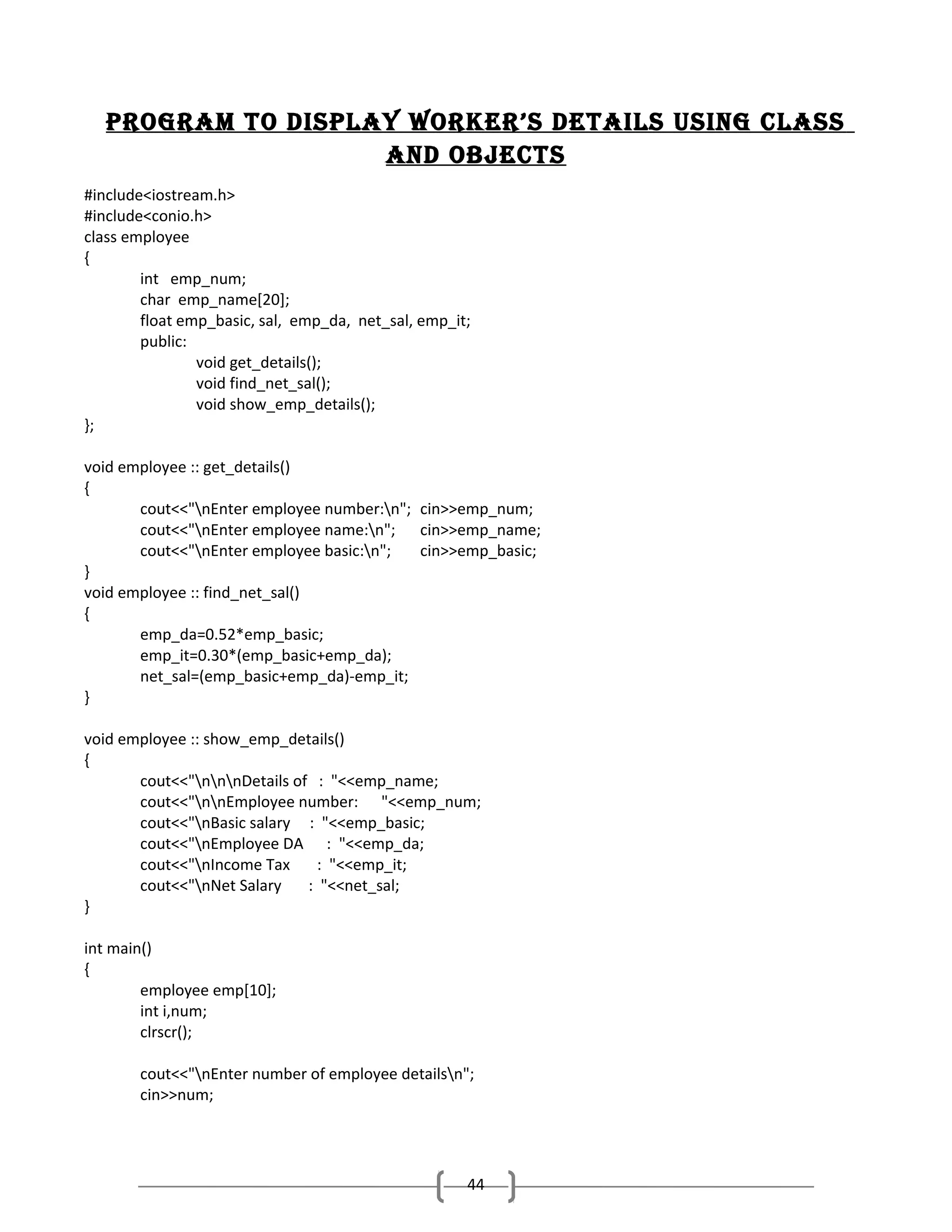 Program to disPlay Worker’s details using class
and objects
#include<iostream.h>
#include<conio.h>
class employee
{
int emp_num;
char emp_name[20];
float emp_basic, sal, emp_da, net_sal, emp_it;
public:
void get_details();
void find_net_sal();
void show_emp_details();
};
void employee :: get_details()
{
cout<<"nEnter employee number:n"; cin>>emp_num;
cout<<"nEnter employee name:n"; cin>>emp_name;
cout<<"nEnter employee basic:n";
cin>>emp_basic;
}
void employee :: find_net_sal()
{
emp_da=0.52*emp_basic;
emp_it=0.30*(emp_basic+emp_da);
net_sal=(emp_basic+emp_da)-emp_it;
}
void employee :: show_emp_details()
{
cout<<"nnnDetails of : "<<emp_name;
cout<<"nnEmployee number: "<<emp_num;
cout<<"nBasic salary : "<<emp_basic;
cout<<"nEmployee DA : "<<emp_da;
cout<<"nIncome Tax
: "<<emp_it;
cout<<"nNet Salary
: "<<net_sal;
}
int main()
{
employee emp[10];
int i,num;
clrscr();
cout<<"nEnter number of employee detailsn";
cin>>num;

44

 