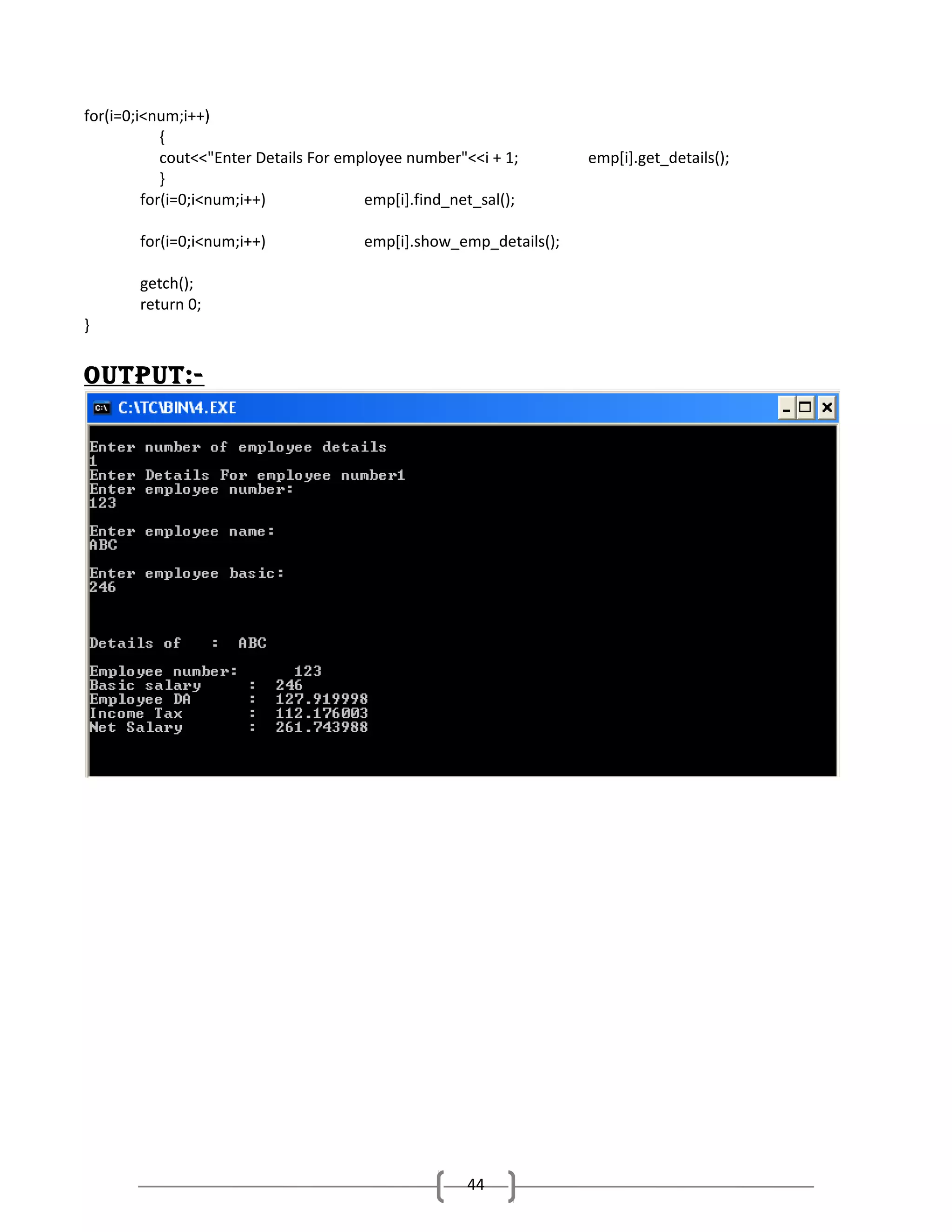 for(i=0;i<num;i++)
{
cout<<"Enter Details For employee number"<<i + 1;
}
for(i=0;i<num;i++)
emp[i].find_net_sal();
for(i=0;i<num;i++)

}

emp[i].show_emp_details();

getch();
return 0;

outPut:-

44

emp[i].get_details();

 
