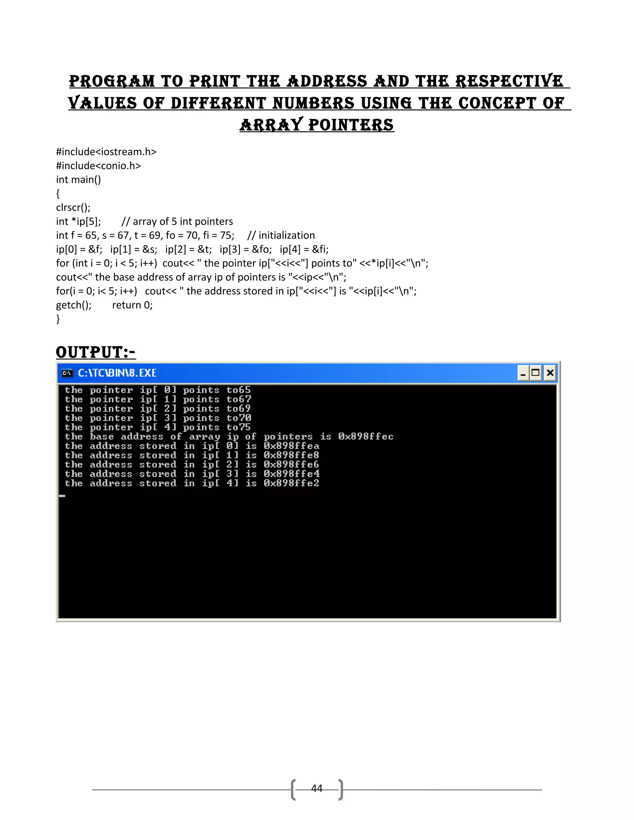 Program to Print the address and the resPective
values of different numbers using the concePt of
array Pointers
#include<iostream.h>
#include<conio.h>
int main()
{
clrscr();
int *ip[5];
// array of 5 int pointers
int f = 65, s = 67, t = 69, fo = 70, fi = 75; // initialization
ip[0] = &f; ip[1] = &s; ip[2] = &t; ip[3] = &fo; ip[4] = &fi;
for (int i = 0; i < 5; i++) cout<< " the pointer ip["<<i<<"] points to" <<*ip[i]<<"n";
cout<<" the base address of array ip of pointers is "<<ip<<"n";
for(i = 0; i< 5; i++) cout<< " the address stored in ip["<<i<<"] is "<<ip[i]<<"n";
getch();
return 0;
}

outPut:-

44

 
