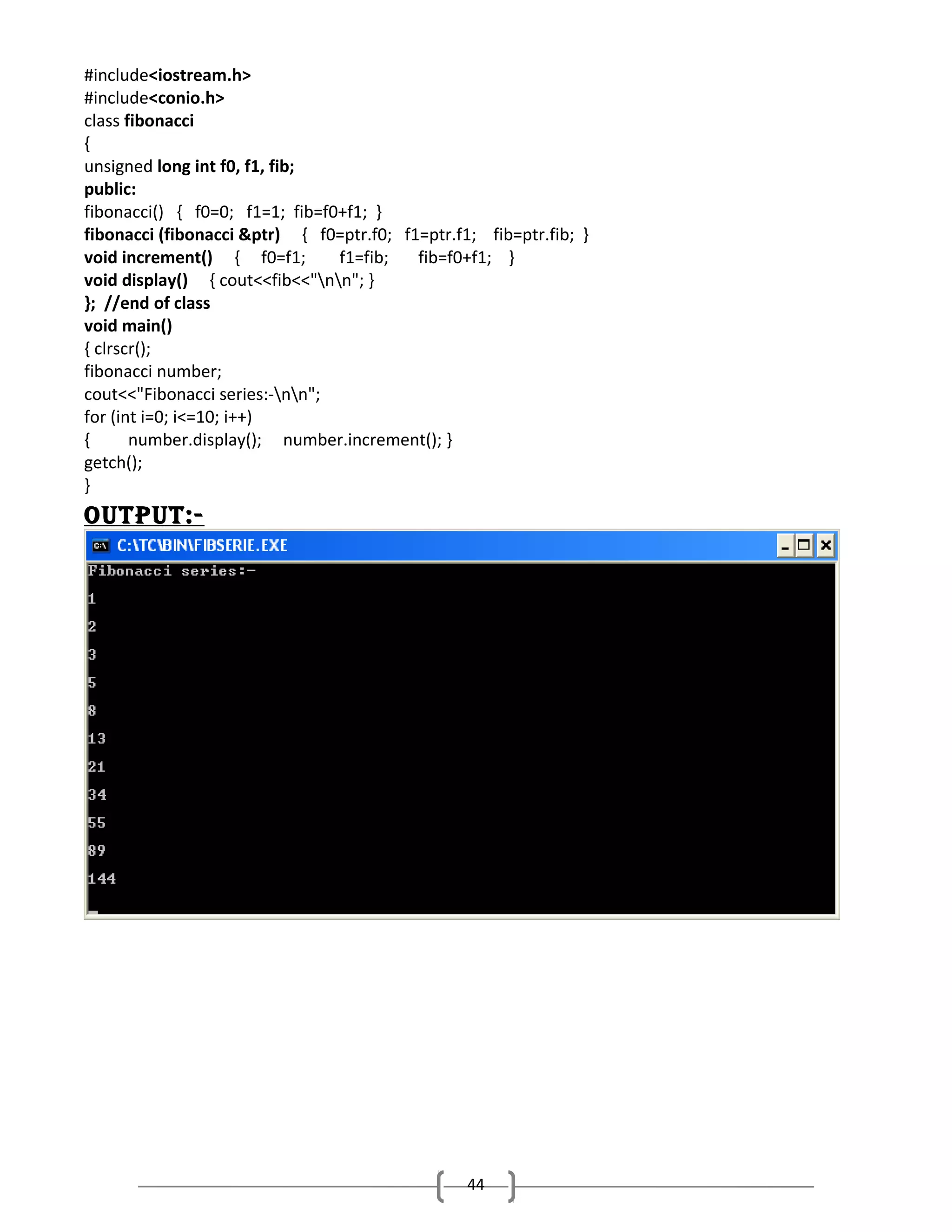 #include<iostream.h>
#include<conio.h>
class fibonacci
{
unsigned long int f0, f1, fib;
public:
fibonacci() { f0=0; f1=1; fib=f0+f1; }
fibonacci (fibonacci &ptr) { f0=ptr.f0; f1=ptr.f1; fib=ptr.fib; }
void increment() { f0=f1;
f1=fib;
fib=f0+f1; }
void display() { cout<<fib<<"nn"; }
}; //end of class
void main()
{ clrscr();
fibonacci number;
cout<<"Fibonacci series:-nn";
for (int i=0; i<=10; i++)
{
number.display(); number.increment(); }
getch();
}

output:-

44

 
