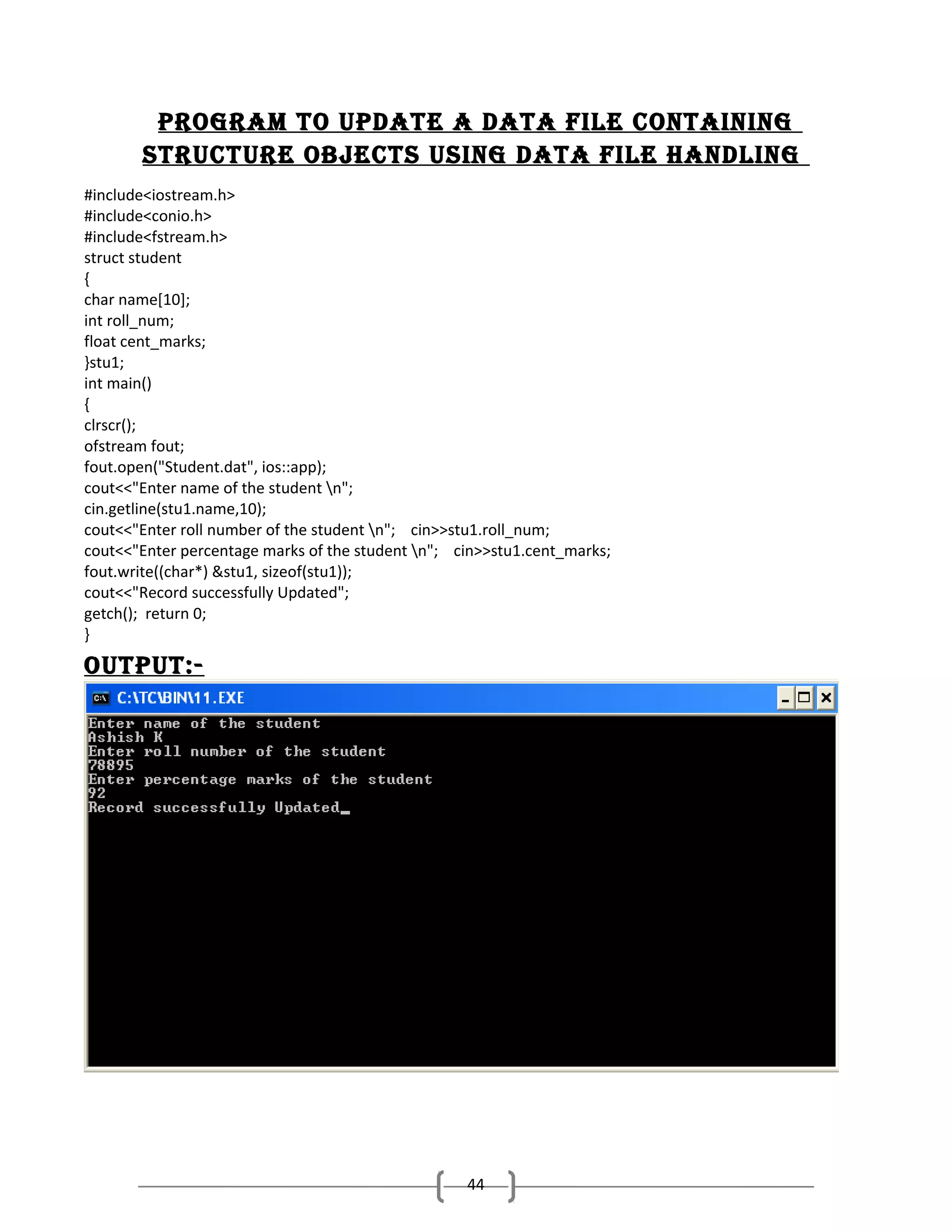 Program to uPdate a data file containing
structure objects using data file handling
#include<iostream.h>
#include<conio.h>
#include<fstream.h>
struct student
{
char name[10];
int roll_num;
float cent_marks;
}stu1;
int main()
{
clrscr();
ofstream fout;
fout.open("Student.dat", ios::app);
cout<<"Enter name of the student n";
cin.getline(stu1.name,10);
cout<<"Enter roll number of the student n"; cin>>stu1.roll_num;
cout<<"Enter percentage marks of the student n"; cin>>stu1.cent_marks;
fout.write((char*) &stu1, sizeof(stu1));
cout<<"Record successfully Updated";
getch(); return 0;
}

outPut:-

44

 