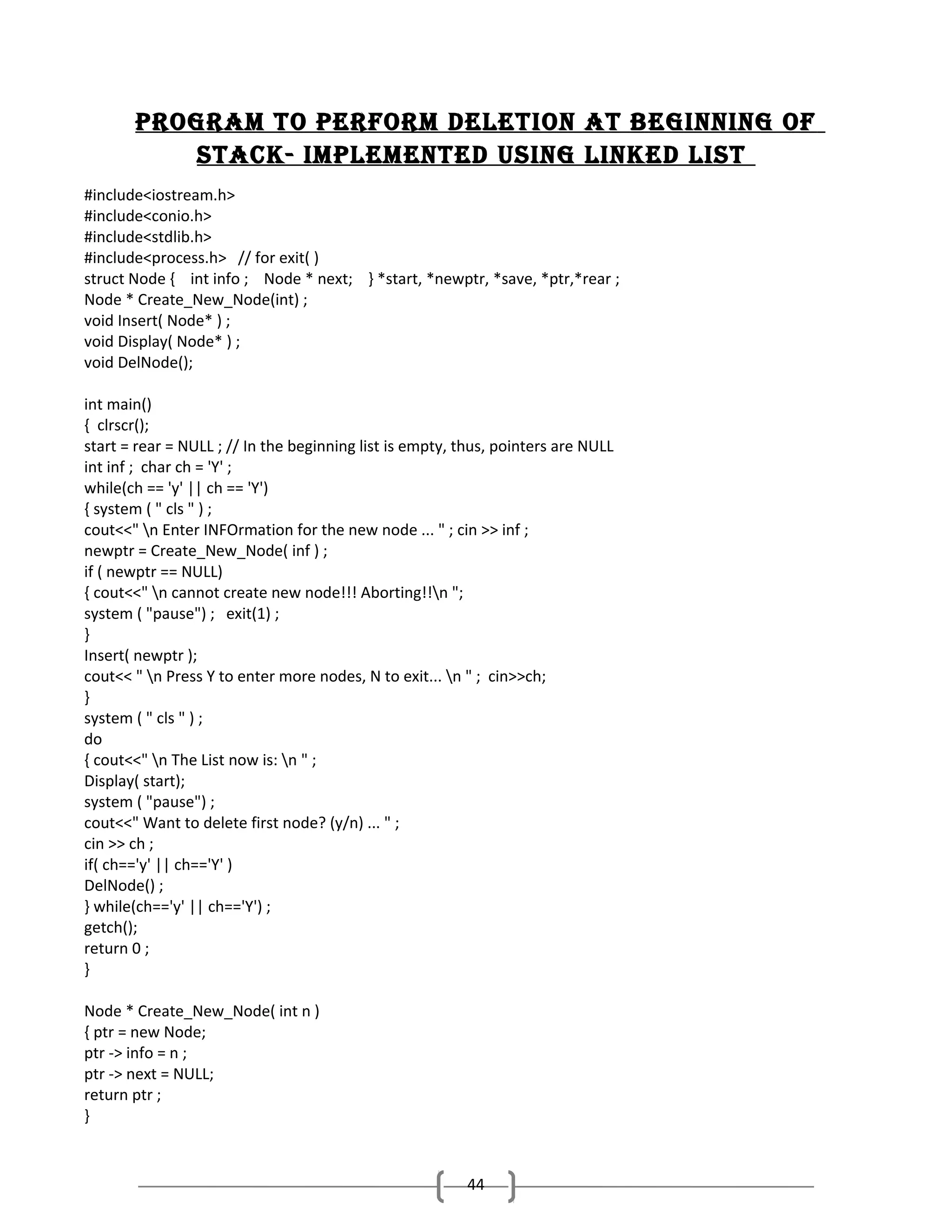 Program to Perform deletion at beginning of
stack- imPlemented using linked list
#include<iostream.h>
#include<conio.h>
#include<stdlib.h>
#include<process.h> // for exit( )
struct Node { int info ; Node * next; } *start, *newptr, *save, *ptr,*rear ;
Node * Create_New_Node(int) ;
void Insert( Node* ) ;
void Display( Node* ) ;
void DelNode();
int main()
{ clrscr();
start = rear = NULL ; // In the beginning list is empty, thus, pointers are NULL
int inf ; char ch = 'Y' ;
while(ch == 'y' || ch == 'Y')
{ system ( " cls " ) ;
cout<<" n Enter INFOrmation for the new node ... " ; cin >> inf ;
newptr = Create_New_Node( inf ) ;
if ( newptr == NULL)
{ cout<<" n cannot create new node!!! Aborting!!n ";
system ( "pause") ; exit(1) ;
}
Insert( newptr );
cout<< " n Press Y to enter more nodes, N to exit... n " ; cin>>ch;
}
system ( " cls " ) ;
do
{ cout<<" n The List now is: n " ;
Display( start);
system ( "pause") ;
cout<<" Want to delete first node? (y/n) ... " ;
cin >> ch ;
if( ch=='y' || ch=='Y' )
DelNode() ;
} while(ch=='y' || ch=='Y') ;
getch();
return 0 ;
}
Node * Create_New_Node( int n )
{ ptr = new Node;
ptr -> info = n ;
ptr -> next = NULL;
return ptr ;
}

44

 