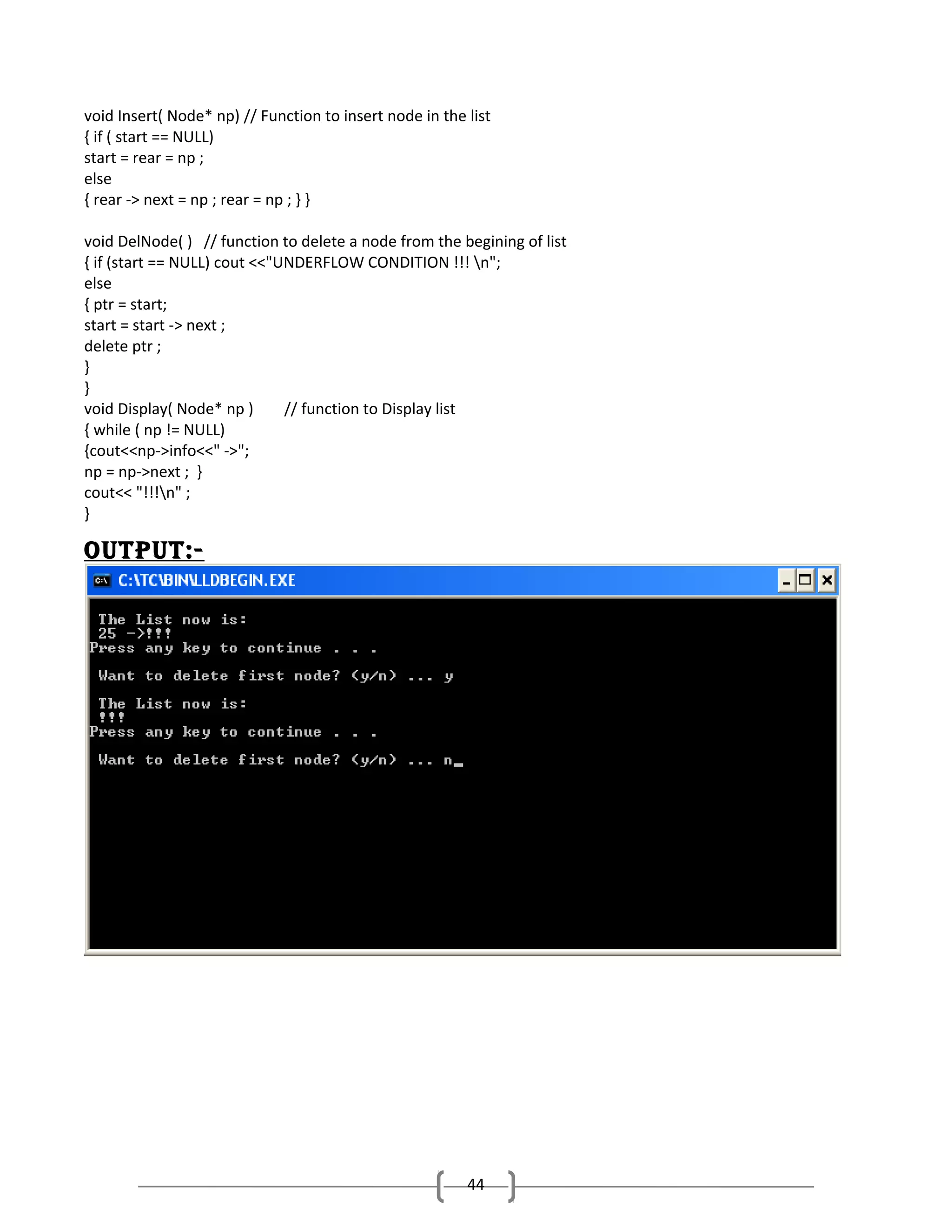 void Insert( Node* np) // Function to insert node in the list
{ if ( start == NULL)
start = rear = np ;
else
{ rear -> next = np ; rear = np ; } }
void DelNode( ) // function to delete a node from the begining of list
{ if (start == NULL) cout <<"UNDERFLOW CONDITION !!! n";
else
{ ptr = start;
start = start -> next ;
delete ptr ;
}
}
void Display( Node* np )
// function to Display list
{ while ( np != NULL)
{cout<<np->info<<" ->";
np = np->next ; }
cout<< "!!!n" ;
}

outPut:-

44

 